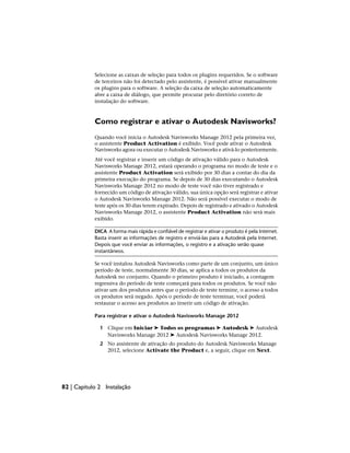 Selecione as caixas de seleção para todos os plugins requeridos. Se o software
de terceiros não foi detectado pelo assistente, é possível ativar manualmente
os plugins para o software. A seleção da caixa de seleção automaticamente
abre a caixa de diálogo, que permite procurar pelo diretório correto de
instalação do software.
Como registrar e ativar o Autodesk Navisworks?
Quando você inicia o Autodesk Navisworks Manage 2012 pela primeira vez,
o assistente Product Activation é exibido. Você pode ativar o Autodesk
Navisworks agora ou executar o Autodesk Navisworks e ativá-lo posteriormente.
Até você registrar e inserir um código de ativação válido para o Autodesk
Navisworks Manage 2012, estará operando o programa no modo de teste e o
assistente Product Activation será exibido por 30 dias a contar do dia da
primeira execução do programa. Se depois de 30 dias executando o Autodesk
Navisworks Manage 2012 no modo de teste você não tiver registrado e
fornecido um código de ativação válido, sua única opção será registrar e ativar
o Autodesk Navisworks Manage 2012. Não será possível executar o modo de
teste após os 30 dias terem expirado. Depois de registrado e ativado o Autodesk
Navisworks Manage 2012, o assistente Product Activation não será mais
exibido.
DICA A forma mais rápida e confiável de registrar e ativar o produto é pela Internet.
Basta inserir as informações de registro e enviá-las para a Autodesk pela Internet.
Depois que você enviar as informações, o registro e a ativação serão quase
instantâneos.
Se você instalou Autodesk Navisworks como parte de um conjunto, um único
período de teste, normalmente 30 dias, se aplica a todos os produtos da
Autodesk no conjunto. Quando o primeiro produto é iniciado, a contagem
regressiva do período de teste começará para todos os produtos. Se você não
ativar um dos produtos antes que o período de teste termine, o acesso a todos
os produtos será negado. Após o período de teste terminar, você poderá
restaurar o acesso aos produtos ao inserir um código de ativação.
Para registrar e ativar o Autodesk Navisworks Manage 2012
1 Clique em Iniciar ➤ Todos os programas ➤ Autodesk ➤ Autodesk
Navisworks Manage 2012 ➤ Autodesk Navisworks Manage 2012.
2 No assistente de ativação do produto do Autodesk Navisworks Manage
2012, selecione Activate the Product e, a seguir, clique em Next.
82 | Capítulo 2 Instalação
 