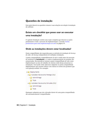 Questões de instalação
Esta seção descreve as questões comuns e suas soluções em relação à instalação
do software.
Existe um checklist que posso usar ao executar
uma instalação?
O capítulo Instalação contém uma seção completa que descreve as ações
preliminares e todo o processo de implementação. Consulte Tarefas
preliminares para uma implementação de rede na página 59.
Onde as instalações devem estar localizadas?
Pastas compartilhadas são requeridas para os métodos de instalação de licença
de rede e de licença independente de múltiplas instalações.
A pasta compartilhada (compartilhamento de rede é criada antes da execução
do assistente de Instalação), e é onde as implementações do produto são
armazenadas. Recomenda-se nomear a pasta compartilhada de rede como
Implementações na área de trabalho do sistema onde deseja armazenar as
instalações. Você pode então adicionar subpastas na pasta compartilhada
Implementações que possam indicar com clareza os nomes dos produtos que
você planeja instalar. Por exemplo:
Quaisquer subpastas que são colocadas dentro de uma pasta compartilhada
são automaticamente compartilhadas.
84 | Capítulo 2 Instalação
 