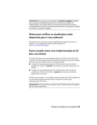 OBSERVAÇÃO Você precisa ter permissões de Controle completo definidas
para sua pasta compartilhada quando estiver criando suas imagens de
implementação. Os usuários devem ter permissões de leitura para acessar o
compartilhamento de rede e permissões administrativas nas estações de trabalho
que tenham o programa instalado.
Onde posso verificar se atualizações estão
disponíveis para o meu software?
Para saber se uma correção ou uma Atualização está disponível para seu
produto, visite a página Autodesk Product Support em
http://www.autodesk.br/support.
Como escolho entre uma implementação de 32
bits e de 64 bits?
Você pode escolher entre uma implementação de 32 bits e de 64 bits. Esta
escolha controla para qual sistema operacional a implementação está dirigida,
NÃO que tipo de produtos incluir na implementação.
■ A seleção de uma implementação de 32 bits oferece uma escolha de
produtos de 32 bits, e somente irá instalar em sistemas operacionais de
32 bits.
■ A seleção de uma implementação de 64 bits oferece uma escolha de
produtos de 32 bits e de 64 bits, e somente irá instalar em sistemas
operacionais de 64 bits.
Portanto, por exemplo, se você deseja instalar produtos de 32 bits disponíveis
em um sistema operacional de 64 bits, será preciso escolher uma
implementação de 64 bits.
OBSERVAÇÃO Você pode efetuar qualquer tipo de implementação de qualquer
tipo de sistema operacional.
Solução de problemas de instalação | 85
 