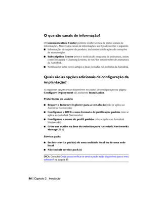 O que são canais de informação?
O Communication Center permite receber avisos de vários canais de
informações. Através dos canais de informações, você pode receber o seguinte:
■ Informações de suporte de produto, incluindo notificações de correções
de manutenção.
■ Subscription Center avisos e notícias do programa de assinatura, assim
como links para e-Learning Lessons, se você for um membro de assinatura
da Autodesk.
■ Notificações sobre novos artigos e dicas postadas nos websites da Autodesk.
Quais são as opções adicionais de configuração da
implantação?
As seguintes opções estão disponíveis no painel de configuração na página
Configure Deployment do assistente Installation.
Preferências do usuário
■ Requer o Internet Explorer para a instalação (não se aplica ao
Autodesk Navisworks)
■ Configurar o DWFx como formato de publicação padrão (não se
aplica ao Autodesk Navisworks)
■ Configurar o nome de perfil padrão (não se aplica ao Autodesk
Navisworks)
■ Criar um atalho na área de trabalho para Autodesk Navisworks
Manage 2012
Service packs
■ Incluir service pack(s) de uma unidade local ou de uma rede
local
■ Não incluir service pack(s)
DICA Consulte Onde posso verificar se service packs estão disponíveis para o meu
software? na página 85
86 | Capítulo 2 Instalação
 