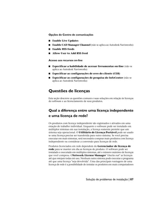 Opções do Centro de comunicações
■ Enable Live Updates
■ Enable CAD Manager Channel (não se aplica ao Autodesk Navisworks)
■ Enable RSS Feeds
■ Allow User to Add RSS Feed
Acesso aos recursos on-line
■ Especificar a habilidade de acessar ferramentas on-line (não se
aplica ao Autodesk Navisworks)
■ Especificar as configurações de erro do cliente (CER)
■ Especificar as configurações de pesquisa do InfoCenter (não se
aplica ao Autodesk Navisworks)
Questões de licenças
Esta seção descreve as questões comuns e suas soluções em relação às licenças
do software e ao licenciamento de seus produtos.
Qual a diferença entre uma licença independente
e uma licença de rede?
Os produtos com licença independente são registrados e ativados em uma
estação de trabalho individual. Enquanto o software pode ser instalado em
múltiplos sistemas em sua instalação, a licença somente permite que um
sistema seja operacional. O Utilitário de Licença Portável pode ser usado
se uma licença precisa ser transferida para outro sistema. Se você precisa
executar em mais sistemas, será necessário comprar mais produtos com licença
independente ou considerar a conversão para licenças de rede.
Produtos licenciados em rede dependem do Gerenciador de licença de
rede para se manter em dia as licenças de produto. O software pode ser
instalado e executado em múltiplos sistemas, até o número máximo de licenças
que você comprou. ONetwork License Manager "checks out" as licenças
até que estejam todas em uso. Nenhum outro sistema pode executar o programa
até que uma licença "seja devolvida". Uma das principais vantagens de uma
licença de rede é a possibilidade de instalar os produtos em mais computadores
Solução de problemas de instalação | 87
 