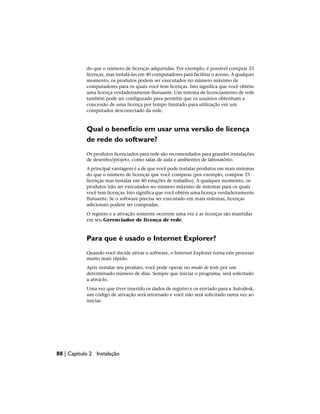 do que o número de licenças adquiridas. Por exemplo, é possível comprar 25
licenças, mas instalá-las em 40 computadores para facilitar o acesso. A qualquer
momento, os produtos podem ser executados no número máximo de
computadores para os quais você tem licenças. Isto significa que você obtém
uma licença verdadeiramente flutuante. Um sistema de licenciamento de rede
também pode ser configurado para permitir que os usuários obtenham a
concessão de uma licença por tempo limitado para utilização em um
computador desconectado da rede.
Qual o benefício em usar uma versão de licença
de rede do software?
Os produtos licenciados para rede são recomendados para grandes instalações
de desenho/projeto, como salas de aula e ambientes de laboratório.
A principal vantagem é a de que você pode instalar produtos em mais sistemas
do que o número de licenças que você comprou (por exemplo, comprar 25
licenças mas instalar em 40 estações de trabalho). A qualquer momento, os
produtos irão ser executados no número máximo de sistemas para os quais
você tem licenças. Isto significa que você obtém uma licença verdadeiramente
flutuante. Se o software precisa ser executado em mais sistemas, licenças
adicionais podem ser compradas.
O registro e a ativação somente ocorrem uma vez e as licenças são mantidas
em seu Gerenciador de licença de rede.
Para que é usado o Internet Explorer?
Quando você decide ativar o software, o Internet Explorer torna este processo
muito mais rápido.
Após instalar seu produto, você pode operar no modo de teste por um
determinado número de dias. Sempre que iniciar o programa, será solicitado
a ativá-lo.
Uma vez que tiver inserido os dados de registro e os enviado para a Autodesk,
um código de ativação será retornado e você não será solicitado outra vez ao
iniciar.
88 | Capítulo 2 Instalação
 