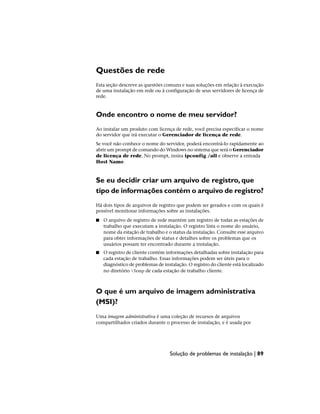 Questões de rede
Esta seção descreve as questões comuns e suas soluções em relação à execução
de uma instalação em rede ou à configuração de seus servidores de licença de
rede.
Onde encontro o nome de meu servidor?
Ao instalar um produto com licença de rede, você precisa especificar o nome
do servidor que irá executar o Gerenciador de licença de rede.
Se você não conhece o nome do servidor, poderá encontrá-lo rapidamente ao
abrir um prompt de comando do Windows no sistema que será o Gerenciador
de licença de rede. No prompt, insira ipconfig /all e observe a entrada
Host Name.
Se eu decidir criar um arquivo de registro, que
tipo de informações contém o arquivo de registro?
Há dois tipos de arquivos de registro que podem ser gerados e com os quais é
possível monitorar informações sobre as instalações.
■ O arquivo de registro de rede mantém um registro de todas as estações de
trabalho que executam a instalação. O registro lista o nome do usuário,
nome da estação de trabalho e o status da instalação. Consulte esse arquivo
para obter informações de status e detalhes sobre os problemas que os
usuários possam ter encontrado durante a instalação.
■ O registro de cliente contém informações detalhadas sobre instalação para
cada estação de trabalho. Essas informações podem ser úteis para o
diagnóstico de problemas de instalação. O registro do cliente está localizado
no diretório Temp de cada estação de trabalho cliente.
O que é um arquivo de imagem administrativa
(MSI)?
Uma imagem administrativa é uma coleção de recursos de arquivos
compartilhados criados durante o processo de instalação, e é usada por
Solução de problemas de instalação | 89
 