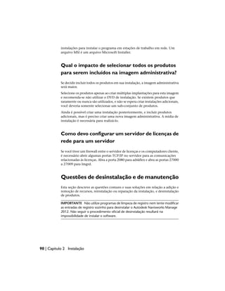 instalações para instalar o programa em estações de trabalho em rede. Um
arquivo MSI é um arquivo Microsoft Installer.
Qual o impacto de selecionar todos os produtos
para serem incluídos na imagem administrativa?
Se decidir incluir todos os produtos em sua instalação, a imagem administrativa
será maior.
Selecione os produtos apenas ao criar múltiplas implantações para esta imagem
e recomenda-se não utilizar o DVD de instalação. Se existem produtos que
raramente ou nunca são utilizados, e não se espera criar instalações adicionais,
você deveria somente selecionar um sub-conjunto de produtos.
Ainda é possível criar uma instalação posteriormente, e incluir produtos
adicionais, mas é preciso criar uma nova imagem administrativa. A mídia de
instalação é necessária para realizá-lo.
Como devo configurar um servidor de licenças de
rede para um servidor
Se você tiver um firewall entre o servidor de licenças e os computadores cliente,
é necessário abrir algumas portas TCP/IP no servidor para as comunicações
relacionadas às licenças. Abra a porta 2080 para adskflex e abra as portas 27000
a 27009 para lmgrd.
Questões de desinstalação e de manutenção
Esta seção descreve as questões comuns e suas soluções em relação a adição e
remoção de recursos, reinstalação ou reparação da instalação, e desinstalação
de produtos.
IMPORTANTE Não utilize programas de limpeza de registro nem tente modificar
as entradas de registro sozinho para desinstalar o Autodesk Navisworks Manage
2012. Não seguir o procedimento oficial de desinstalação resultará na
impossibilidade de instalar o software.
90 | Capítulo 2 Instalação
 