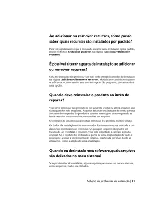 Ao adicionar ou remover recursos, como posso
saber quais recursos são instalados por padrão?
Para ver rapidamente o que é instalado durante uma instalação típica padrão,
clique no botão Restaurar padrões na página Adicionar/Remover
recursos.
É possível alterar a pasta de instalação ao adicionar
ou remover recursos?
Uma vez instalado seu produto, você não pode alterar o caminho de instalação
na página Adicionar/Remover recursos. Modificar o caminho enquanto
se adiciona recursos resulta em uma corrupção do programa, portanto não é
uma opção.
Quando devo reinstalar o produto ao invés de
reparar?
Você deve reinstalar seu produto se por acidente exclui ou altera arquivos que
são requeridos pelo programa. Arquivos faltando ou alterados de forma adversa
afetam o desempenho do produto e causam mensagens de erro quando se
tenta executar um comando ou encontrar um arquivo.
Se o reparo de uma instalação falhar, reinstalar é a próxima melhor opção.
Os dados da instalação estão armazenados localmente em sua unidade e tais
dados são reutilizados ao reinstalar. Se qualquer arquivo não puder ser
localizado ao reinstalar o produto, você será solicitado a carregar a mídia
original. Se o produto for instalado a partir de uma implantação de rede, é
necessário acessar a implementação original, inalterada por mais tarde as
alterações, como a adição de uma atualização.
Quando eu desinstalo meu software,quais arquivos
são deixados no meu sistema?
Se o produto for desinstalado, alguns arquivos permanecem no seu sistema,
como arquivos criados ou editados.
Solução de problemas de instalação | 91
 