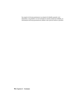 Seu arquivo de licença permanece na estação de trabalho quando você
desinstala o seu produto. Se você reinstala na mesma estação de trabalho, as
informações da licença permanecem válidas e não é preciso reativar o produto.
92 | Capítulo 2 Instalação
 