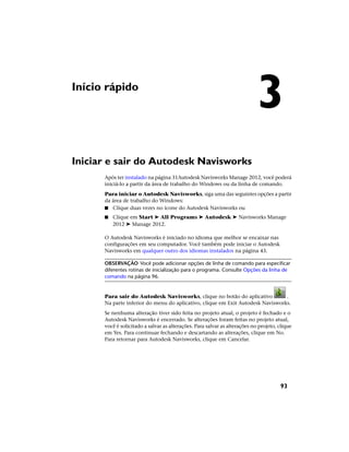 Início rápido
Iniciar e sair do Autodesk Navisworks
Após ter instalado na página 31Autodesk Navisworks Manage 2012, você poderá
iniciá-lo a partir da área de trabalho do Windows ou da linha de comando.
Para iniciar o Autodesk Navisworks, siga uma das seguintes opções a partir
da área de trabalho do Windows:
■ Clique duas vezes no ícone do Autodesk Navisworks ou
■ Clique em Start ➤ All Programs ➤ Autodesk ➤ Navisworks Manage
2012 ➤ Manage 2012.
O Autodesk Navisworks é iniciado no idioma que melhor se encaixar nas
configurações em seu computador. Você também pode iniciar o Autodesk
Navisworks em qualquer outro dos idiomas instalados na página 43.
OBSERVAÇÃO Você pode adicionar opções de linha de comando para especificar
diferentes rotinas de inicialização para o programa. Consulte Opções da linha de
comando na página 96.
Para sair do Autodesk Navisworks, clique no botão do aplicativo .
Na parte inferior do menu do aplicativo, clique em Exit Autodesk Navisworks.
Se nenhuma alteração tiver sido feita no projeto atual, o projeto é fechado e o
Autodesk Navisworks é encerrado. Se alterações foram feitas no projeto atual,
você é solicitado a salvar as alterações. Para salvar as alterações no projeto, clique
em Yes. Para continuar fechando e descartando as alterações, clique em No.
Para retornar para Autodesk Navisworks, clique em Cancelar.
3
93
 