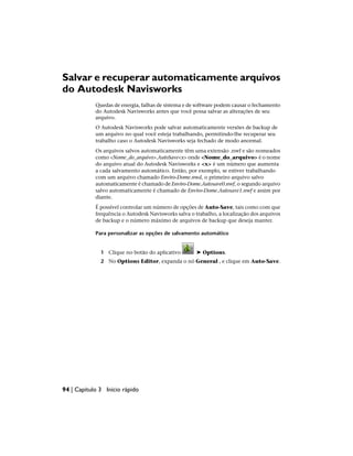 Salvar e recuperar automaticamente arquivos
do Autodesk Navisworks
Quedas de energia, falhas de sistema e de software podem causar o fechamento
do Autodesk Navisworks antes que você possa salvar as alterações de seu
arquivo.
O Autodesk Navisworks pode salvar automaticamente versões de backup de
um arquivo no qual você esteja trabalhando, permitindo-lhe recuperar seu
trabalho caso o Autodesk Navisworks seja fechado de modo anormal.
Os arquivos salvos automaticamente têm uma extensão .nwf e são nomeados
como <Nome_do_arquivo>.AutoSave<x> onde <Nome_do_arquivo> é o nome
do arquivo atual do Autodesk Navisworks e <x> é um número que aumenta
a cada salvamento automático. Então, por exemplo, se estiver trabalhando
com um arquivo chamado Enviro-Dome.nwd, o primeiro arquivo salvo
automaticamente é chamado de Enviro-Dome.Autosave0.nwf, o segundo arquivo
salvo automaticamente é chamado de Enviro-Dome.Autosave1.nwf e assim por
diante.
É possível controlar um número de opções de Auto-Save, tais como com que
frequência o Autodesk Navisworks salva o trabalho, a localização dos arquivos
de backup e o número máximo de arquivos de backup que deseja manter.
Para personalizar as opções de salvamento automático
1 Clique no botão do aplicativo ➤ Options.
2 No Options Editor, expanda o nó General , e clique em Auto-Save.
94 | Capítulo 3 Início rápido
 