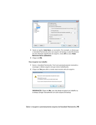 3 Ajuste as opções Auto-Save, se necessário. Por exemplo, se deseja que
o Autodesk Navisworks salve um arquivo de backup a cada 20 minutos
de uma alteração significante do arquivo, insira 20 na caixa Time
Between Saves (minutes).
4 Clique em OK.
Para recuperar seu trabalho
1 Inicie o Autodesk Navisworks. Você será automaticamente instruído a
recarregar o último arquivo em que estava trabalhando.
2 Clique em Yes para abrir a versão mais recente salva do arquivo.
OBSERVAÇÃO Clique em No, caso não deseje recuperar seu trabalho ou
se deseja carregar manualmente um outro arquivo de backup.
Salvar e recuperar automaticamente arquivos do Autodesk Navisworks | 95
 