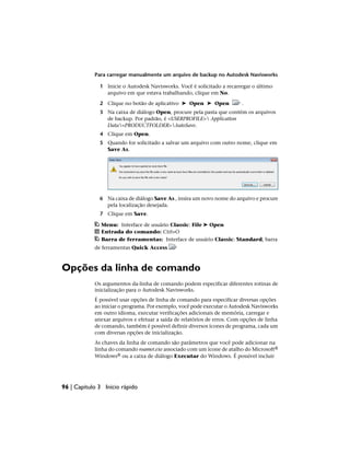 Para carregar manualmente um arquivo de backup no Autodesk Navisworks
1 Inicie o Autodesk Navisworks. Você é solicitado a recarregar o último
arquivo em que estava trabalhando, clique em No.
2 Clique no botão de aplicativo ➤ Open ➤ Open .
3 Na caixa de diálogo Open, procure pela pasta que contém os arquivos
de backup. Por padrão, é <USERPROFILE> Application
Data<PRODUCTFOLDER>AutoSave.
4 Clique em Open.
5 Quando for solicitado a salvar um arquivo com outro nome, clique em
Save As.
6 Na caixa de diálogo Save As , insira um novo nome do arquivo e procure
pela localização desejada.
7 Clique em Save.
Menu: Interface de usuário Classic: File ➤ Open
Entrada do comando: Ctrl+O
Barra de ferramentas: Interface de usuário Classic: Standard, barra
de ferramentas Quick Access
Opções da linha de comando
Os argumentos da·linha de comando podem especificar diferentes rotinas de
inicialização para o Autodesk Navisworks.
É possível usar opções de linha de comando para especificar diversas opções
ao iniciar o programa. Por exemplo, você pode executar o Autodesk Navisworks
em outro idioma, executar verificações adicionais de memória, carregar e
anexar arquivos e efetuar a saída de relatórios de erros. Com opções de linha
de comando, também é possível definir diversos ícones de programa, cada um
com diversas opções de inicialização.
As chaves da linha de comando são parâmetros que você pode adicionar na
linha do comando roamer.exe associado com um ícone de atalho do Microsoft®
Windows® ou a caixa de diálogo Executar do Windows. É possível incluir
96 | Capítulo 3 Início rápido
 