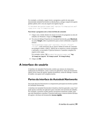 Por exemplo, a entrada a seguir inicia o programa a partir de uma pasta
denominada Autodesk Navisworks no idioma Russo, carrega o arquivo de opções
globais options.xml e cria um arquivo de registro log.txt.
"C:Autodesk Navisworksroamer.exe" -options "C:tempoptions.xml"
-lang ru-ru -log "C:tempfile.log"
Para iniciar o programa com a chave de linha de comando
1 Clique com o botão direito do mouse no ícone do programa na área de
trabalho do Windows. Clique em Properties.
2 Na caixa de diálogo Properties do Autodesk Navisworks, guia Shortcut,
na caixa Target, edite os parâmetros para a chave utilizando a seguinte
sintaxe:
“drive:pathnameroamer.exe” [switches] [“file”] [“file2”]
[“fileN”], onde [switches] são as chaves válidas de linha de comando
em qualquer ordem, e [file1]...[fileN] são os arquivos a serem carregados
e anexados, se necessário. É preciso fornecer o caminho completo do
arquivo entre aspas.
Por exemplo, insira: “D:Autodesk Navisworksroamer.exe" -log
"D:tempnw_log.txt" "D:tempa.nwd" "D:tempb.dwg".
3 Clique em OK.
A interface do usuário
A interface do Autodesk Navisworks contém um número de elementos
tradicionais do Windows, como o menu de aplicativos, barra de ferramentas
Quick Access, faixa de opções, janelas encaixáveis, caixas de diálogo e menus
de atalho, nos quais você completa tarefas.
Partes da interface do Autodesk Navisworks
Esta seção descreve brevemente os componentes principais da interface padrão
do Autodesk Navisworks.
A interface do Autodesk Navisworks é intuitiva e fácil de aprender e usar. Você
pode ajustar a interface do aplicativo para coincidir com sua forma de trabalho.
Por exemplo, é possível ocultar janelas encaixáveis raramente usadas, para
que não tumultuem a interface. É possível adicionar e remover botões da faixa
de opções e da barra de ferramentas Acesso rápido.
A interface do usuário | 99
 