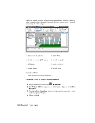 Você pode aplicar um tema diferente à interface padrão. Também é possível
voltar para a interface clássica do Autodesk Navisworks com menu e barras de
ferramentas do estilo antigo.
5. Scene View
1. Botão e menu do aplicativo
6. Barra de navegação
2. Barra de ferramentas Quick Access
7. Janelas encaixáveis
3. InfoCenter
8. Barra de status
4. Faixa de opções
Consulte também:
Visão geral do InfoCenter na página 11
Para alterar o tema da interface do usuário padrão
1 Clique no botão do aplicativo ➤ Options.
2 No Options Editor, expanda o nó Interface, e clique na opção User
Interface.
3 Na página User Interface, selecione o tipo de tema requerido a partir
da lista suspensa Theme.
4 Clique em OK.
100 | Capítulo 3 Início rápido
 