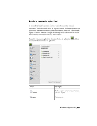 Botão e menu do aplicativo
O menu do aplicativo permite que você acesso ferramentas comuns.
Ele fornece acesso a diversas ações de arquivo comuns, e também permite que
você gerencie seus arquivos usando ferramentas mais avançadas, como Import,
Export e Publish. Algumas escolhas do menu do aplicativo possuem menus
adicionais que mostram comandos relacionados.
Para abrir o menu do aplicativo, clique no botão do aplicativo . Clicar
novamente fecha o menu do aplicativo.
Descrição
Opção
Fecha o arquivo no momento aberto e cria
um novo arquivo.
(Novo)
Abre arquivos.
(Abrir)
A interface do usuário | 101
 