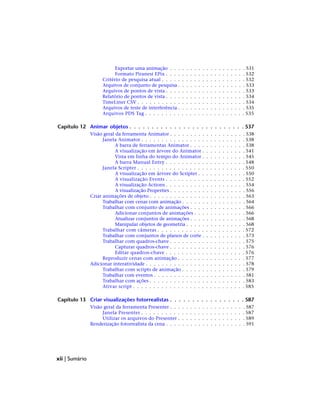 Exportar uma animação . . . . . . . . . . . . . . . . . . . 531
Formato Piranesi EPix . . . . . . . . . . . . . . . . . . . . 532
Critério de pesquisa atual . . . . . . . . . . . . . . . . . . . . . 532
Arquivos de conjunto de pesquisa . . . . . . . . . . . . . . . . . 533
Arquivos de pontos de vista . . . . . . . . . . . . . . . . . . . . 533
Relatório de pontos de vista . . . . . . . . . . . . . . . . . . . . 534
TimeLiner CSV . . . . . . . . . . . . . . . . . . . . . . . . . . . 534
Arquivos de teste de interferência . . . . . . . . . . . . . . . . . 535
Arquivos PDS Tag . . . . . . . . . . . . . . . . . . . . . . . . . 535
Capítulo 12 Animar objetos . . . . . . . . . . . . . . . . . . . . . . . . . . 537
Visão geral da ferramenta Animator . . . . . . . . . . . . . . . . . . . 538
Janela Animator . . . . . . . . . . . . . . . . . . . . . . . . . . 538
A barra de ferramentas Animator . . . . . . . . . . . . . . 538
A visualização em árvore do Animator . . . . . . . . . . . 541
Vista em linha do tempo do Animator . . . . . . . . . . . 545
A barra Manual Entry . . . . . . . . . . . . . . . . . . . . 548
Janela Scripter . . . . . . . . . . . . . . . . . . . . . . . . . . . 550
A visualização em árvore do Scripter . . . . . . . . . . . . 550
A visualização Events . . . . . . . . . . . . . . . . . . . . 552
A visualização Actions . . . . . . . . . . . . . . . . . . . . 554
A visualização Properties . . . . . . . . . . . . . . . . . . . 556
Criar animações de objeto . . . . . . . . . . . . . . . . . . . . . . . . 563
Trabalhar com cenas com animação . . . . . . . . . . . . . . . . 564
Trabalhar com conjunto de animações . . . . . . . . . . . . . . 566
Adicionar conjuntos de animações . . . . . . . . . . . . . 566
Atualizar conjuntos de animações . . . . . . . . . . . . . . 568
Manipular objetos de geometria . . . . . . . . . . . . . . . 568
Trabalhar com câmeras . . . . . . . . . . . . . . . . . . . . . . 572
Trabalhar com conjuntos de planos de corte . . . . . . . . . . . 573
Trabalhar com quadros-chave . . . . . . . . . . . . . . . . . . . 575
Capturar quadros-chave . . . . . . . . . . . . . . . . . . . 576
Editar quadros-chave . . . . . . . . . . . . . . . . . . . . 576
Reproduzir cenas com animação . . . . . . . . . . . . . . . . . 577
Adicionar interatividade . . . . . . . . . . . . . . . . . . . . . . . . . 578
Trabalhar com scripts de animação . . . . . . . . . . . . . . . . 579
Trabalhar com eventos . . . . . . . . . . . . . . . . . . . . . . . 581
Trabalhar com ações . . . . . . . . . . . . . . . . . . . . . . . . 583
Ativar script . . . . . . . . . . . . . . . . . . . . . . . . . . . . 585
Capítulo 13 Criar visualizações fotorrealistas . . . . . . . . . . . . . . . . . 587
Visão geral da ferramenta Presenter . . . . . . . . . . . . . . . . . . . 587
Janela Presenter . . . . . . . . . . . . . . . . . . . . . . . . . . 587
Utilizar os arquivos do Presenter . . . . . . . . . . . . . . . . . 589
Renderização fotorrealista da cena . . . . . . . . . . . . . . . . . . . . 591
xii | Sumário
 