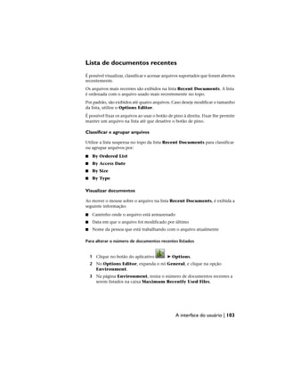 Lista de documentos recentes
É possível visualizar, classificar e acessar arquivos suportados que foram abertos
recentemente.
Os arquivos mais recentes são exibidos na lista Recent Documents. A lista
é ordenada com o arquivo usado mais recentemente no topo.
Por padrão, são exibidos até quatro arquivos. Caso deseje modificar o tamanho
da lista, utilize o Options Editor.
É possível fixar os arquivos ao usar o botão de pino à direita. Fixar lhe permite
manter um arquivo na lista até que desative o botão de pino.
Classificar e agrupar arquivos
Utilize a lista suspensa no topo da lista Recent Documents para classificar
ou agrupar arquivos por:
■ By Ordered List
■ By Access Date
■ By Size
■ By Type
Visualizar documentos
Ao mover o mouse sobre o arquivo na lista Recent Documents, é exibida a
seguinte informação:
■ Caminho onde o arquivo está armazenado
■ Data em que o arquivo foi modificado por último
■ Nome da pessoa que está trabalhando com o arquivo atualmente
Para alterar o número de documentos recentes listados
1 Clique no botão do aplicativo ➤ Options.
2 No Options Editor, expanda o nó General, e clique na opção
Environment.
3 Na página Environment, insira o número de documentos recentes a
serem listados na caixa Maximum Recently Used Files.
A interface do usuário | 103
 