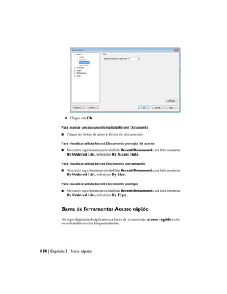 4 Clique em OK.
Para manter um documento na lista Recent Documents
■ Clique no botão de pino à direita do documento.
Para visualizar a lista Recent Documents por data de acesso
■ No canto superior esquerdo da lista Recent Documents, na lista suspensa
By Ordered List, selecione By Access Date.
Para visualizar a lista Recent Documents por tamanho
■ No canto superior esquerdo da lista Recent Documents, na lista suspensa
By Ordered List, selecione By Size.
Para visualizar a lista Recent Documents por tipo
■ No canto superior esquerdo da lista Recent Documents, na lista suspensa
By Ordered List, selecione By Type.
Barra de ferramentas Acesso rápido
No topo da janela do aplicativo, a barra de ferramentas Acesso rápido exibe
os comandos usados frequentemente.
104 | Capítulo 3 Início rápido
 