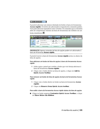 É possível adicionar um número ilimitado de botões à barra de ferramentas
Acesso rápido. Os botões são adicionados à esquerda dos comandos padrão.
Você pode adicionar separadores entre os botões. Os comandos que se estendem
além do comprimento máximo da barra de ferramentas são exibidos em um
botão desdobrável .
OBSERVAÇÃO Apenas comandos da faixa de opções podem ser adicionados à
barra de ferramentas Acesso rápido.
É possível mover a barra de ferramentas Acesso rápido acima ou abaixo da
faixa de opções.
Para adicionar um botão da faixa de opções à barra de ferramentas Acesso
rápido
1 Exiba a guia e painel que contêm o botão que você deseja adicionar à
barra de ferramentas Acesso rápido.
2 Clique com o botão direito na faixa de opções, e clique em Add to
Quick Access Toolbar.
Para remover um botão da faixa de opções da barra de ferramentas Acesso
rápido
1 Clique com o botão direito no botão na barra de ferramentas Acesso
rápido
2 Clique em Remove from Quick Access toolbar.
Para exibir a barra de ferramentas Acesso rápido abaixo da faixa de opções
■ Clique no botão suspenso Customize Quick Access Toolbar, e clique
em Show Below the Ribbon.
A interface do usuário | 105
 