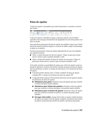 Faixa de opções
A faixa de opções é uma paleta que exibe ferramentas e controles com base
nas tarefas.
A faixa de opções é dividida em guias, cada guia suporta uma atividade
específica. Em cada guia, ferramentas são agrupadas em uma série painéis com
base em tarefa.
Para especificar quais guias da faixa de opções são exibidas, clique com o botão
direito do mouse na faixa de opções e, no menu de atalho, clique ou desmarque
as guias ou os painéis.
É possível personalizar a faixa de opções dependendo de suas necessidades,
nas seguintes formas:
■ Altere a ordem das guias da faixa de opções. Clique na guia que deseja
mover, arraste-a para a posição desejada e solte.
■ Altere a ordem dos painéis da faixa de opções em uma guia. Clique na
painel que deseja mover, arraste-o para a posição desejada e solte.
Você pode controlar a quantidade de espaço que a faixa de opções ocupa na
janela do aplicativo. Existem dois botões à direita das guias da faixa de opções
que lhe permitem escolher os estados de alternância e de minimizar da faixa
de opções.
■ O primeiro botão alterna entre o estado completo da faixa de opções
completa e o estado de minimizar da faixa de opções.
■ O segundo botão suspenso lhe permite selecionar um dos quatros estados
de minimizar da faixa de opções:
■ Minimizar para guias: minimiza a faixa de opções para que somente
os títulos das guias sejam exibidos.
■ Minimizar para títulos dos painéis: minimiza a faixa de opções
para que somente os títulos das guias e dos painéis sejam exibidos.
■ Minimizar para os botões do painel: minimiza a faixa de opções
para que somente os botões do painel e os títulos das guias sejam
exibidos.
■ Navegar entre todos: navega entre todos os quatro estados da faixa
de opções na ordem, faixa de opções completa, minimizar para botões
do painel, minimizar para títulos de painéis, minimizar para guias.
A interface do usuário | 107
 