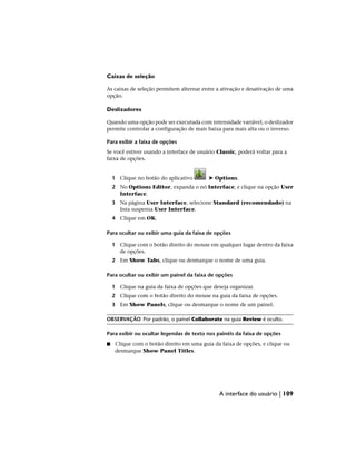 Caixas de seleção
As caixas de seleção permitem alternar entre a ativação e desativação de uma
opção.
Deslizadores
Quando uma opção pode ser executada com intensidade variável, o deslizador
permite controlar a configuração de mais baixa para mais alta ou o inverso.
Para exibir a faixa de opções
Se você estiver usando a interface de usuário Classic, poderá voltar para a
faixa de opções.
1 Clique no botão do aplicativo ➤ Options.
2 No Options Editor, expanda o nó Interface, e clique na opção User
Interface.
3 Na página User Interface, selecione Standard (recomendado) na
lista suspensa User Interface.
4 Clique em OK.
Para ocultar ou exibir uma guia da faixa de opções
1 Clique com o botão direito do mouse em qualquer lugar dentro da faixa
de opções.
2 Em Show Tabs, clique ou desmarque o nome de uma guia.
Para ocultar ou exibir um painel da faixa de opções
1 Clique na guia da faixa de opções que deseja organizar.
2 Clique com o botão direito do mouse na guia da faixa de opções.
3 Em Show Panels, clique ou desmarque o nome de um painel.
OBSERVAÇÃO Por padrão, o painel Collaborate na guia Review é oculto.
Para exibir ou ocultar legendas de texto nos painéis da faixa de opções
■ Clique com o botão direito em uma guia da faixa de opções, e clique ou
desmarque Show Panel Titles.
A interface do usuário | 109
 