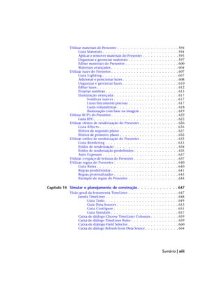 Utilizar materiais do Presenter . . . . . . . . . . . . . . . . . . . . . . 594
Guia Materials . . . . . . . . . . . . . . . . . . . . . . . . . . . 594
Aplicar e remover materiais do Presenter . . . . . . . . . . . . . 595
Organizar e gerenciar materiais . . . . . . . . . . . . . . . . . . 597
Editar materiais do Presenter . . . . . . . . . . . . . . . . . . . 600
Materiais avançados . . . . . . . . . . . . . . . . . . . . . . . . 604
Utilizar luzes do Presenter . . . . . . . . . . . . . . . . . . . . . . . . 607
Guia Lighting . . . . . . . . . . . . . . . . . . . . . . . . . . . 607
Adicionar e posicionar luzes . . . . . . . . . . . . . . . . . . . . 608
Organizar e gerenciar luzes . . . . . . . . . . . . . . . . . . . . 610
Editar luzes . . . . . . . . . . . . . . . . . . . . . . . . . . . . . 612
Projetar sombras . . . . . . . . . . . . . . . . . . . . . . . . . . 615
Iluminação avançada . . . . . . . . . . . . . . . . . . . . . . . 617
Sombras suaves . . . . . . . . . . . . . . . . . . . . . . . 617
Luzes fisicamente precisas . . . . . . . . . . . . . . . . . . 617
Luzes volumétricas . . . . . . . . . . . . . . . . . . . . . . 618
Iluminação com base na imagem . . . . . . . . . . . . . . 619
Utilizar RCP's do Presenter . . . . . . . . . . . . . . . . . . . . . . . . 622
Guia RPC . . . . . . . . . . . . . . . . . . . . . . . . . . . . . . 622
Utilizar efeitos de renderização do Presenter . . . . . . . . . . . . . . 626
Guia Effects . . . . . . . . . . . . . . . . . . . . . . . . . . . . 626
Efeitos de segundo plano . . . . . . . . . . . . . . . . . . . . . 627
Efeitos de primeiro plano . . . . . . . . . . . . . . . . . . . . . 632
Utilizar estilos de renderização do Presenter . . . . . . . . . . . . . . 633
Guia Rendering . . . . . . . . . . . . . . . . . . . . . . . . . . 633
Estilos de renderização . . . . . . . . . . . . . . . . . . . . . . . 634
Estilos de renderização predefinidos . . . . . . . . . . . . . . . . 635
Auto Exposure . . . . . . . . . . . . . . . . . . . . . . . . . . . 637
Utilizar o espaço de textura do Presenter . . . . . . . . . . . . . . . . 637
Utilizar regras do Presenter . . . . . . . . . . . . . . . . . . . . . . . 640
Guia Rules . . . . . . . . . . . . . . . . . . . . . . . . . . . . . 640
Regras predefinidas . . . . . . . . . . . . . . . . . . . . . . . . 641
Regras personalizadas . . . . . . . . . . . . . . . . . . . . . . . 643
Exemplo de regras do Presenter . . . . . . . . . . . . . . . . . . 644
Capítulo 14 Simular o planejamento de construção . . . . . . . . . . . . . 647
Visão geral da ferramenta TimeLiner . . . . . . . . . . . . . . . . . . 647
Janela TimeLiner . . . . . . . . . . . . . . . . . . . . . . . . . . 648
Guia Tasks . . . . . . . . . . . . . . . . . . . . . . . . . . 649
Guia Data Sources . . . . . . . . . . . . . . . . . . . . . . 653
Guia Configure . . . . . . . . . . . . . . . . . . . . . . . 655
Guia Simulate . . . . . . . . . . . . . . . . . . . . . . . . 657
Caixa de diálogo Choose TimeLiner Columns . . . . . . . . . . 659
Caixa de diálogo TimeLiner Rules . . . . . . . . . . . . . . . . . 659
Caixa de diálogo Field Selector . . . . . . . . . . . . . . . . . . 660
Caixa de diálogo Refresh from Data Source . . . . . . . . . . . . 664
Sumário | xiii
 