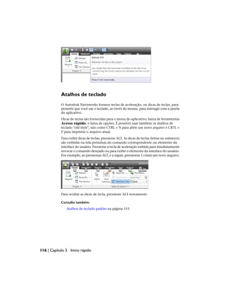 Atalhos de teclado
O Autodesk Navisworks fornece teclas de aceleração, ou dicas de teclas, para
permitir que você use o teclado, ao invés do mouse, para interagir com a janela
do aplicativo.
Dicas de teclas são fornecidas para o menu do aplicativo, barra de ferramentas
Acesso rápido, e faixa de opções. É possível usar também os atalhos de
teclado "old style", tais como CTRL + N para abrir um novo arquivo e CRTL +
P para imprimir o arquivo atual.
Para exibir dicas de teclas, pressione ALT. As dicas de teclas (letras ou números)
são exibidas na tela próximas do comando correspondente ou elemento da
interface do usuário. Pressione a tecla de aceleração exibida para imediatamente
invocar o comando desejado ou para exibir o elemento da interface do usuário.
Por exemplo, ao pressionar ALT, e a seguir, pressionar 1 criará um novo arquivo.
Para ocultar as dicas de tecla, pressione ALT novamente.
Consulte também:
Atalhos de teclado padrão na página 153
116 | Capítulo 3 Início rápido
 