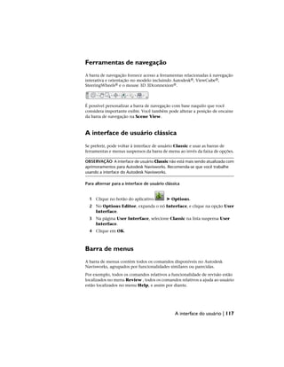 Ferramentas de navegação
A barra de navegação fornece acesso a ferramentas relacionadas à navegação
interativa e orientação no modelo incluindo Autodesk®, ViewCube®,
SteeringWheels® e o mouse 3D 3Dconnexion®.
É possível personalizar a barra de navegação com base naquilo que você
considera importante exibir. Você também pode alterar a posição de encaixe
da barra de navegação na Scene View.
A interface de usuário clássica
Se preferir, pode voltar à interface de usuário Classic e usar as barras de
ferramentas e menus suspensos da barra de menu ao invés da faixa de opções.
OBSERVAÇÃO A interface de usuário Classic não está mais sendo atualizada com
aprimoramentos para Autodesk Navisworks. Recomenda-se que você trabalhe
usando a interface do Autodesk Navisworks.
Para alternar para a interface de usuário clássica
1 Clique no botão do aplicativo ➤ Options.
2 No Options Editor, expanda o nó Interface, e clique na opção User
Interface.
3 Na página User Interface, selecione Classic na lista suspensa User
Interface.
4 Clique em OK.
Barra de menus
A barra de menus contém todos os comandos disponíveis no Autodesk
Navisworks, agrupados por funcionalidades similares ou parecidas.
Por exemplo, todos os comandos relativos a funcionalidade de revisão estão
localizados no menu Review , todos os comandos relativos a ajuda ao usuário
estão localizados no menu Help, e assim por diante.
A interface do usuário | 117
 