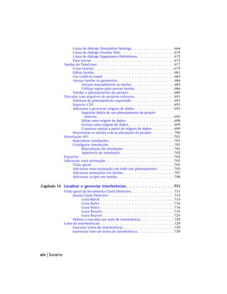 Caixa de diálogo Simulation Settings . . . . . . . . . . . . . . . 664
Caixa de diálogo Overlay Text . . . . . . . . . . . . . . . . . . . 670
Caixa de diálogo Appearance Definitions . . . . . . . . . . . . . 672
Para iniciar . . . . . . . . . . . . . . . . . . . . . . . . . . . . . 673
Tarefas do TimeLiner . . . . . . . . . . . . . . . . . . . . . . . . . . . 677
Criar tarefas . . . . . . . . . . . . . . . . . . . . . . . . . . . . 679
Editar tarefas . . . . . . . . . . . . . . . . . . . . . . . . . . . . 681
Use Gráficos Gantt . . . . . . . . . . . . . . . . . . . . . . . . . 683
Anexar tarefas na geometria . . . . . . . . . . . . . . . . . . . . 684
Anexar manualmente as tarefas . . . . . . . . . . . . . . . 685
Utilizar regras para anexar tarefas . . . . . . . . . . . . . . 686
Validar o planejamento do projeto . . . . . . . . . . . . . . . . 689
Vincular com arquivos de projetos externos . . . . . . . . . . . . . . 691
Software de planejamento suportado . . . . . . . . . . . . . . . 691
Suporte CSV . . . . . . . . . . . . . . . . . . . . . . . . . . . . 695
Adicionar e gerenciar origens de dados . . . . . . . . . . . . . . 695
Importar dados de um planejamento de projeto
externo . . . . . . . . . . . . . . . . . . . . . . . . . . . 695
Editar uma origem de dados . . . . . . . . . . . . . . . . . 698
Excluir uma origem de dados . . . . . . . . . . . . . . . . 699
Construir tarefas a partir de origens de dados . . . . . . . . 699
Sincronizar as tarefas com as alterações do projeto . . . . . . . . 700
Simulação 4D . . . . . . . . . . . . . . . . . . . . . . . . . . . . . . 701
Reproduzir simulações . . . . . . . . . . . . . . . . . . . . . . . 701
Configurar simulações . . . . . . . . . . . . . . . . . . . . . . . 701
Reprodução da simulação . . . . . . . . . . . . . . . . . . 701
Aparência da simulação . . . . . . . . . . . . . . . . . . . 702
Exportar . . . . . . . . . . . . . . . . . . . . . . . . . . . . . . . . . 704
Adicionar uma animação . . . . . . . . . . . . . . . . . . . . . . . . 705
Visão geral . . . . . . . . . . . . . . . . . . . . . . . . . . . . . 705
Adicionar uma animação em todo um planejamento . . . . . . 705
Adicionar animações em tarefas . . . . . . . . . . . . . . . . . . 707
Adicionar scripts em tarefas . . . . . . . . . . . . . . . . . . . . 708
Capítulo 15 Localizar e gerenciar interferências . . . . . . . . . . . . . . . 711
Visão geral da ferramenta Clash Detective . . . . . . . . . . . . . . . 711
Janela Clash Detective . . . . . . . . . . . . . . . . . . . . . . . 712
Guia Batch . . . . . . . . . . . . . . . . . . . . . . . . . . 714
Guia Rules . . . . . . . . . . . . . . . . . . . . . . . . . . 716
Guia Select . . . . . . . . . . . . . . . . . . . . . . . . . . 716
Guia Results . . . . . . . . . . . . . . . . . . . . . . . . . 719
Guia Report . . . . . . . . . . . . . . . . . . . . . . . . . 726
Definir e executar um teste de interferência . . . . . . . . . . . . 729
Lotes de interferências . . . . . . . . . . . . . . . . . . . . . . . . . . 729
Executar testes de interferência . . . . . . . . . . . . . . . . . . 729
Gerenciar lotes de testes de interferência . . . . . . . . . . . . . 730
xiv | Sumário
 