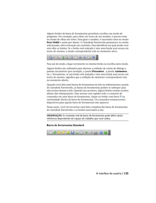 Alguns botões da barra de ferramentas permitem escolher um modo de
programa. Por exemplo, para olhar em torno de seu modelo, é preciso estar
no modo de olhar em torno. Para girar o modelo, é necessário estar no modo
Free Orbit e assim por diante. O Autodesk Navisworks permanece no modo
selecionado, salvo instrução em contrário. Para identificar em qual modo você
está olhe os botões. Se o botão está realçado e tem uma borda azul escura em
torno do mesmo, o modo correspondente está no momento ativo.
Para sair do modo, clique novamente no mesmo botão ou escolha outro modo.
Alguns botões são utilizados para alternar a exibição de caixas de diálogo e
janelas encaixáveis (por exemplo, a janela Presenter , a janela Animator ,
etc.). Novamente, se um botão está realçado e tem uma borda azul escura em
torno do mesmo, significa que a exibição do elemento correspondente está
no momento aberta.
Quando você abre mais barras de ferramentas na tela ou redimensiona a janela
do Autodesk Navisworks, as barras de ferramentas podem se sobrepor para
não encher demais a tela. Quando isso acontece, alguns botões estarão ocultos
abaixo das sobreposições. Para acessar com rapidez todo o conjunto de
comandos em uma barra de ferramentas, clique no botão com barra na
extremidade direita da barra de ferramentas. Os comandos remanescentes
disponíveis para aquela barra de ferramentas irão aparecer.
Nesta seção, você irá encontrar uma lista completa das barra de ferramentas
do Autodesk Navisworks e os botões associados a elas.
OBSERVAÇÃO O conteúdo real da barra de ferramentas pode diferir desta
referência dependendo do espaço de trabalho que você utiliza.
Barra de ferramentas Standard
A interface do usuário | 125
 