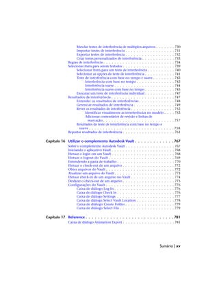 Mesclar testes de interferência de múltiplos arquivos . . . . . . . 730
Importar testes de interferência . . . . . . . . . . . . . . . . . . 731
Exportar testes de interferência . . . . . . . . . . . . . . . . . . 732
Criar testes personalizados de interferência . . . . . . . . . . . . 733
Regras de interferência . . . . . . . . . . . . . . . . . . . . . . . . . . 734
Selecionar itens para serem testados . . . . . . . . . . . . . . . . . . . 739
Selecionar itens para um teste de interferência . . . . . . . . . . 740
Selecionar as opções de teste de interferência . . . . . . . . . . . 741
Teste de interferência com base no tempo e suave . . . . . . . . 742
Interferência com base no tempo . . . . . . . . . . . . . . 742
Interferência suave . . . . . . . . . . . . . . . . . . . . . . 744
Interferência suave com base no tempo . . . . . . . . . . . 745
Executar um teste de interferência individual . . . . . . . . . . . 747
Resultados da interferência . . . . . . . . . . . . . . . . . . . . . . . 747
Entender os resultados de interferências . . . . . . . . . . . . . 748
Gerenciar resultados de interferência . . . . . . . . . . . . . . . 749
Rever os resultados de interferência . . . . . . . . . . . . . . . . 752
Identificar visualmente as interferências no modelo . . . . 752
Adicionar comentários de revisão e linhas de
marcação . . . . . . . . . . . . . . . . . . . . . . . . . . 757
Resultados de teste de interferência com base no tempo e
suave . . . . . . . . . . . . . . . . . . . . . . . . . . . . . . . 758
Reportar resultados de interferência . . . . . . . . . . . . . . . . . . . 761
Capítulo 16 Utilizar o complemento Autodesk Vault . . . . . . . . . . . . . 767
Sobre o complemento Autodesk Vault . . . . . . . . . . . . . . . . . . 767
Iniciando o aplicativo Vault . . . . . . . . . . . . . . . . . . . . . . . 768
Efetuar o login em um Vault . . . . . . . . . . . . . . . . . . . . . . . 768
Efetuar o logout do Vault . . . . . . . . . . . . . . . . . . . . . . . . 769
Entendendo a pasta de trabalho . . . . . . . . . . . . . . . . . . . . . 770
Efetuar o check-out de um arquivo . . . . . . . . . . . . . . . . . . . 772
Obter arquivos do Vault . . . . . . . . . . . . . . . . . . . . . . . . . 772
Atualizar um arquivo do Vault . . . . . . . . . . . . . . . . . . . . . . 773
Efetuar check-in de um arquivo no Vault . . . . . . . . . . . . . . . . 774
Desfazer o check-out de um arquivo . . . . . . . . . . . . . . . . . . . 775
Configurações do Vault . . . . . . . . . . . . . . . . . . . . . . . . . 776
Caixa de diálogo Log In . . . . . . . . . . . . . . . . . . . . . . 776
Caixa de diálogo Check In . . . . . . . . . . . . . . . . . . . . . 776
Caixa de diálogo Settings . . . . . . . . . . . . . . . . . . . . . 777
Caixa de diálogo Select Vault Location . . . . . . . . . . . . . . 778
Caixa de diálogo Create Folder . . . . . . . . . . . . . . . . . . 779
Caixa de diálogo Select File . . . . . . . . . . . . . . . . . . . . 779
Capítulo 17 Reference . . . . . . . . . . . . . . . . . . . . . . . . . . . . . 781
Caixa de diálogo Animation Export . . . . . . . . . . . . . . . . . . . 781
Sumário | xv
 