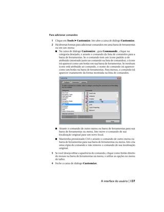 Para adicionar comandos
1 Clique em Tools ➤ Customize. Isto abre a caixa de diálogo Customize.
2 Há diversas formas para adicionar comandos em uma barra de ferramentas
ou em um menu:
■ Na caixa de diálogo Customize , guia Commands , clique na
categoria desejado, e arraste o comando da lista de comandos para a
barra de ferramentas. Se o comando tem um ícone padrão a ele
atribuído (mostrado junto ao comando na lista de comandos), o ícone
irá aparecer como um botão em sua barra de ferramentas. Se nenhum
ícone está atribuído ao comando, o nome do comando irá aparecer
como um botão na barra de ferramentas. Para menus, o comando irá
aparecer exatamente da forma mostrada na lista de comandos.
■ Arraste o comando de outro menu ou barra de ferramentas para sua
barra de ferramentas ou menu. Isto move o comando de sua
localização original para um novo local.
■ Mantenha pressionado Ctrl e arraste o comando de outro menu ou
barra de ferramentas para sua barra de ferramentas ou menu. Isto cria
uma cópia do comando e não remove o comando de sua localização
original.
3 Se você deseja editar a aparência do comando, clique como botão direito
do mouse na barra de ferramentas ou menu, e utilize as opções no menu
de talho.
4 Feche a caixa de diálogo Customize.
A interface do usuário | 137
 