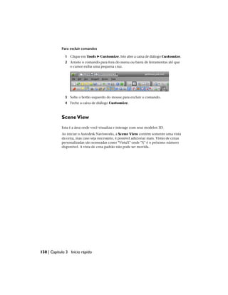 Para excluir comandos
1 Clique em Tools ➤ Customize. Isto abre a caixa de diálogo Customize.
2 Arraste o comando para fora do menu ou barra de ferramentas até que
o cursor exiba uma pequena cruz.
3 Solte o botão esquerdo do mouse para excluir o comando.
4 Feche a caixa de diálogo Customize.
SceneView
Esta é a área onde você visualiza e interage com seus modelos 3D.
Ao iniciar o Autodesk Navisworks, a Scene View contém somente uma vista
da cena, mas caso seja necessário, é possível adicionar mais. Vistas de cenas
personalizadas são nomeadas como "VistaX" onde "X" é o próximo número
disponível. A vista de cena padrão não pode ser movida.
138 | Capítulo 3 Início rápido
 