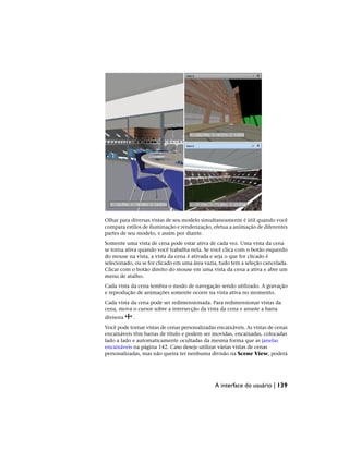Olhar para diversas vistas de seu modelo simultaneamente é útil quando você
compara estilos de iluminação e renderização, efetua a animação de diferentes
partes de seu modelo, e assim por diante.
Somente uma vista de cena pode estar ativa de cada vez. Uma vista da cena
se torna ativa quando você trabalha nela. Se você clica com o botão esquerdo
do mouse na vista, a vista da cena é ativada e seja o que for clicado é
selecionado, ou se for clicado em uma área vazia, tudo tem a seleção cancelada.
Clicar com o botão direito do mouse em uma vista da cena a ativa e abre um
menu de atalho.
Cada vista da cena lembra o modo de navegação sendo utilizado. A gravação
e reprodução de animações somente ocorre na vista ativa no momento.
Cada vista da cena pode ser redimensionada. Para redimensionar vistas da
cena, mova o cursor sobre a intersecção da vista da cena e arraste a barra
divisora .
Você pode tornar vistas de cenas personalizadas encaixáveis. As vistas de cenas
encaixáveis têm barras de título e podem ser movidas, encaixadas, colocadas
lado a lado e automaticamente ocultadas da mesma forma que as janelas
encaixáveis na página 142. Caso deseje utilizar várias vistas de cenas
personalizadas, mas não queira ter nenhuma divisão na Scene View, poderá
A interface do usuário | 139
 