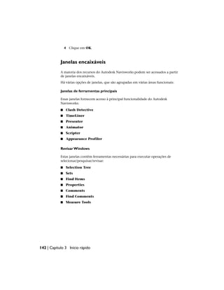 4 Clique em OK.
Janelas encaixáveis
A maioria dos recursos do Autodesk Navisworks podem ser acessados a partir
de janelas encaixáveis.
Há várias opções de janelas, que são agrupadas em várias áreas funcionais:
Janelas de ferramentas principais
Essas janelas fornecem acesso à principal funcionalidade do Autodesk
Navisworks:
■ Clash Detective
■ TimeLiner
■ Presenter
■ Animator
■ Scripter
■ Appearance Profiler
Revisar Windows
Estas janelas contêm ferramentas necessárias para executar operações de
selecionar/pesquisar/revisar:
■ Selection Tree
■ Sets
■ Find Items
■ Properties
■ Comments
■ Find Comments
■ Measure Tools
142 | Capítulo 3 Início rápido
 