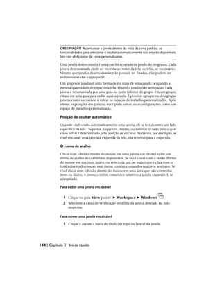 OBSERVAÇÃO Ao encaixar a janela dentro da vista da cena padrão, as
funcionalidades para selecionar e ocultar automaticamente não estarão disponíveis.
Isto não afeta vistas de cena personalizadas.
Uma janela desencaixada é uma que foi separada da janela do programa. Cada
janela desencaixada pode ser movida ao redor da tela ou telas, se necessário.
Mesmo que janelas desencaixadas não possam ser fixadas, elas podem ser
redimensionadas e agrupadas.
Um grupo de janelas é uma forma de ter mais de uma janela ocupando a
mesma quantidade de espaço na tela. Quando janelas são agrupadas, cada
janela é representada por uma guia na parte inferior do grupo. Em um grupo,
clique em uma guia para exibir aquela janela. É possível agrupar ou desagrupar
janelas como necessário e salvar os espaços de trabalho personalizados. Após
alterar as posições das janelas, você pode salvar suas configurações como um
espaço de trabalho personalizado.
Posição de ocultar automático
Quando você oculta automaticamente uma janela, ele se retrai contra um lado
específico da tela - Superior, Esquerdo, Direito, ou Inferior. O lado para o qual
ela se retrai é determinado pela posição de encaixe. Portanto, por exemplo, se
você encaixar uma janela à esquerda da tela, ela se retrai para a esquerda.
O menu de atalho
Clicar com o botão direito do mouse em uma janela encaixável exibe um
menu de atalho de comandos disponíveis. Se você clicar com o botão direito
do mouse em um item único, ou seleciona um ou mais itens e clica com o
botão direito do mouse, este menu contém comandos relativos aos itens. Se
você clicar com o botão direito do mouse em uma área que não contenha
itens ou dados, o menu contém comandos relativos a janela encaixável, se
apropriado.
Para exibir uma janela encaixável
1 Clique na guia View painel ➤ Workspace ➤ Windows .
2 Selecione a caixa de verificação próxima da janela desejada na lista
suspensa.
Para mover uma janela encaixável
1 Clique e arraste a barra de título no topo ou lateral da janela.
144 | Capítulo 3 Início rápido
 