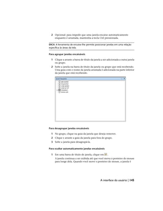 2 Opcional: para impedir que uma janela encaixe automaticamente
enquanto é arrastada, mantenha a tecla Ctrl pressionada.
DICA A ferramenta de encaixe lhe permite posicionar janelas em uma relação
específica às áreas da tela.
Para agrupar janelas encaixáveis
1 Clique a arraste a barra de título da janela a ser adicionada a outra janela
ou grupo.
2 Solte a janela na barra de título da janela ou grupo que está recebendo.
Uma guia com o nome da janela arrastada é adicionada na parte inferior
da janela que está recebendo.
Para desagrupar janelas encaixáveis
1 No grupo, clique na guia da janela que deseja remover.
2 Clique e arraste a guia da janela para fora do grupo.
3 Solte a janela para desagrupá-la.
Para ocultar automaticamente janelas encaixáveis
1 Em uma barra de título de janela, clique em .
A janela continua a ser exibida até que você mova o ponteiro do mouse
para longe dela. Quando você move o ponteiro do mouse, a janela é
A interface do usuário | 145
 