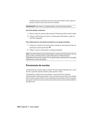 retraída até que o ponteiro do mouse seja posicionado sobre a guia da
janela no lado da tela onde ela foi encaixada.
OBSERVAÇÃO Para mover ou agrupar janelas, é preciso fixá-las primeiro.
Para fixar janelas encaixáveis
1 Mova o cursor do mouse sobre a barra de título para exibir a janela oculta.
2 Clique em na barra de título. A janela agora está fixada, e pode ser
movida e agrupada.
Para redimensionar uma janela encaixável ou um grupo de janelas
1 Posicione o ponteiro do mouse sobre a borda de uma janela até que ele
mude para a barra de divisão .
2 Clique e arraste a borda para o tamanho desejado.
DICA É possível redimensionar janelas fixadas e ocultas automaticamente. Em um
grupo oculto automaticamente, cada janela pode ser redimensionada
separadamente das outras janelas. Em um grupo fixado, redimensionar uma janela
redimensiona o resto das janelas.
Ferramenta de encaixe
A ferramenta de encaixe indica a relação de uma janela arrastada com o resto
da tela, e permite apontar destinos para arrastar e soltar.
A ferramenta contém uma zona interna e zona externa de controles
representando o destino para soltar. Cinco encaixes da zona interna são usados
para encaixar janelas relativas à área adequada mais próxima da tela, enquanto
que quatro encaixes da zona externa são usados para encaixar janelas relativas
à própria tela.
146 | Capítulo 3 Início rápido
 