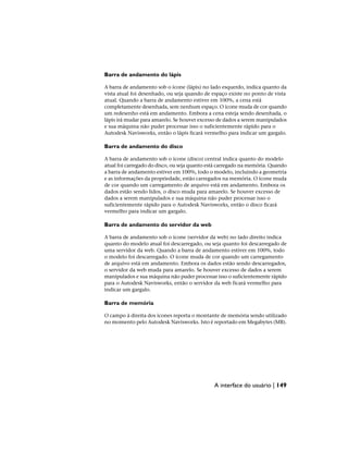 Barra de andamento do lápis
A barra de andamento sob o ícone (lápis) no lado esquerdo, indica quanto da
vista atual foi desenhado, ou seja quando de espaço existe no ponto de vista
atual. Quando a barra de andamento estiver em 100%, a cena está
completamente desenhada, sem nenhum espaço. O ícone muda de cor quando
um redesenho está em andamento. Embora a cena esteja sendo desenhada, o
lápis irá mudar para amarelo. Se houver excesso de dados a serem manipulados
e sua máquina não puder processar isso o suficientemente rápido para o
Autodesk Navisworks, então o lápis ficará vermelho para indicar um gargalo.
Barra de andamento do disco
A barra de andamento sob o ícone (disco) central indica quanto do modelo
atual foi carregado do disco, ou seja quanto está carregado na memória. Quando
a barra de andamento estiver em 100%, todo o modelo, incluindo a geometria
e as informações da propriedade, estão carregados na memória. O ícone muda
de cor quando um carregamento de arquivo está em andamento. Embora os
dados estão sendo lidos, o disco muda para amarelo. Se houver excesso de
dados a serem manipulados e sua máquina não puder processar isso o
suficientemente rápido para o Autodesk Navisworks, então o disco ficará
vermelho para indicar um gargalo.
Barra de andamento do servidor da web
A barra de andamento sob o ícone (servidor da web) no lado direito indica
quanto do modelo atual foi descarregado, ou seja quanto foi descarregado de
uma servidor da web. Quando a barra de andamento estiver em 100%, todo
o modelo foi descarregado. O ícone muda de cor quando um carregamento
de arquivo está em andamento. Embora os dados estão sendo descarregados,
o servidor da web muda para amarelo. Se houver excesso de dados a serem
manipulados e sua máquina não puder processar isso o suficientemente rápido
para o Autodesk Navisworks, então o servidor da web ficará vermelho para
indicar um gargalo.
Barra de memória
O campo à direita dos ícones reporta o montante de memória sendo utilizado
no momento pelo Autodesk Navisworks. Isto é reportado em Megabytes (MB).
A interface do usuário | 149
 