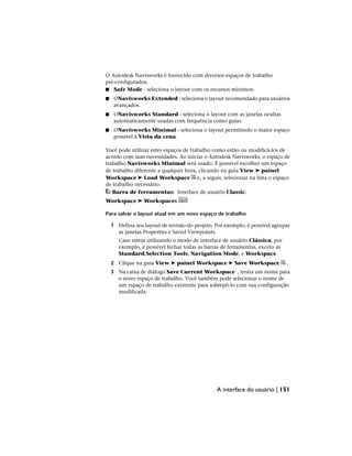 O Autodesk Navisworks é fornecido com diversos espaços de trabalho
pré-configurados:
■ Safe Mode - seleciona o layout com os recursos mínimos.
■ ONavisworks Extended - seleciona o layout recomendado para usuários
avançados.
■ ONavisworks Standard - seleciona o layout com as janelas ocultas
automaticamente usadas com frequência como guias.
■ ONavisworks Minimal - seleciona o layout permitindo o maior espaço
possível à Vista da cena.
Você pode utilizar estes espaços de trabalho como estão ou modificá-los de
acordo com suas necessidades. Ao iniciar o Autodesk Navisworks, o espaço de
trabalho Navisworks Minimal será usado. É possível escolher um espaço
de trabalho diferente a qualquer hora, clicando na guia View ➤ painel
Workspace ➤ Load Workspace e, a seguir, selecionar na lista o espaço
de trabalho necessário.
Barra de ferramentas: Interface de usuário Classic:
Workspace ➤ Workspaces
Para salvar o layout atual em um novo espaço de trabalho
1 Defina seu layout de revisão do projeto. Por exemplo, é possível agrupar
as janelas Properties e Saved Viewpoints.
Caso esteja utilizando o modo de interface de usuário Clássica, por
exemplo, é possível fechar todas as barras de ferramentas, exceto as
Standard,Selection Tools, Navigation Mode, e Workspace.
2 Clique na guia View ➤ painel Workspace ➤ Save Workspace .
3 Na caixa de diálogo Save Current Workspace , insira um nome para
o novo espaço de trabalho. Você também pode selecionar o nome de
um espaço de trabalho existente para sobrepô-lo com sua configuração
modificada.
A interface do usuário | 151
 