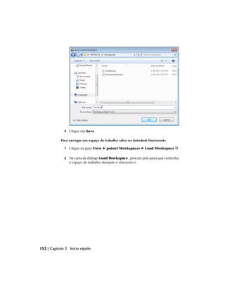 4 Clique em Save.
Para carregar um espaço de trabalho salvo no Autodesk Navisworks
1 Clique na guia View ➤ painel Workspaces ➤ Load Workspace
.
2 Na caixa de diálogo Load Workspace , procure pela pasta que contenha
o espaço de trabalho desejado e selecione-o.
152 | Capítulo 3 Início rápido
 