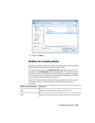 3 Clique em Open.
Atalhos de teclado padrão
Os atalhos de teclado são alternativas de teclado que podem ser utilizados para
iniciar comandos normalmente acessados com o mouse.
Por exemplo, para abrir a janelaSelection Tree, pode pressionar Ctrl + F12,
para abrir a janela Comments, pode pressionar Shift + F6 e assim por diante.
Os atalhos de teclado oferecem um meio de trabalhar mais rápido e com maior
eficácia. Algumas caixas de diálogo ou janelas encaixáveis podem ser fechadas
como mesmo comando utilizado para abri-las.
Muitos atalhos de teclado já estão definidos para as ações de uso mais comum.
Você pode modificar os atalhos padrão ou adicionar novos atalhos, se
necessário.
Descrição
Atalho de teclado padrão
Aplica zoom para exibir todos os objetos na Vista da cena.
PgUp
Aplica zoom para ampliar todos os objetos selecionados na Vista da cena.
PgDn
A interface do usuário | 153
 