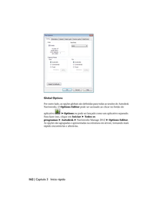 Global Options
Por outro lado, as opções globais são definidas para todas as sessões do Autodesk
Navisworks. O Options Editor pode ser acessado ao clicar no botão do
aplicativo ➤ Options ou pode ser lançado como um aplicativo separado.
Para fazer isso, clique em Iniciar ➤ Todos os
programas ➤ Autodesk ➤ Navisworks Manage 2012 ➤ Options Editor.
As opções são agrupadas e apresentadas na estrutura em árvore, tornando mais
rápido encontrá-las e alterá-las.
162 | Capítulo 3 Início rápido
 