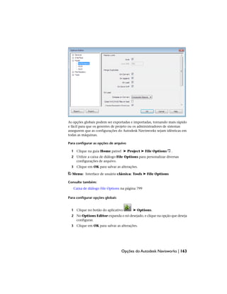 As opções globais podem ser exportadas e importadas, tornando mais rápido
e fácil para que os gerentes de projeto ou os administradores de sistemas
assegurem que as configurações do Autodesk Navisworks sejam idênticas em
todas as máquinas.
Para configurar as opções de arquivo
1 Clique na guia Home painel ➤ Project ➤ File Options .
2 Utilize a caixa de diálogo File Options para personalizar diversas
configurações de arquivo.
3 Clique em OK para salvar as alterações.
Menu: Interface de usuário clássica: Tools ➤ File Options
Consulte também:
Caixa de diálogo File Options na página 799
Para configurar opções globais
1 Clique no botão do aplicativo ➤ Options.
2 No Options Editor expanda o nó desejado, e clique na opção que deseja
configurar.
3 Clique em OK para salvar as alterações.
Opções do Autodesk Navisworks | 163
 