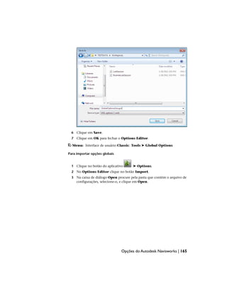 6 Clique em Save.
7 Clique em OK para fechar o Options Editor.
Menu: Interface de usuário Classic: Tools ➤ Global Options
Para importar opções globais
1 Clique no botão do aplicativo ➤ Options.
2 No Options Editor clique no botão Import.
3 Na caixa de diálogo Open procure pela pasta que contém o arquivo de
configurações, selecione-o, e clique em Open.
Opções do Autodesk Navisworks | 165
 