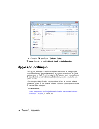 4 Clique em OK para fechar o Options Editor.
Menu: Interface de usuário Classic: Tools ➤ Global Options
Opções de localização
Estas opções permitem o compartilhamento centralizado de configurações
globais do Autodesk Navisworks, espaços de trabalho, ferramentas de dados,
avatars, regras do Clash Detective, arquivos do Presenter, testes personalizados
do Clash Detective, scripts de animação de objeto, e assim por diante, com
outros usuários.
Estas configurações podem ser compartilhadas através de todo um local de
projeto, ou através de um grupo de projetos específico, dependendo no nível
de granularidade requerido.
Consulte também:
Como compartilho as configurações do Autodesk Navisworks com base
no projeto e terreno? na página 80
166 | Capítulo 3 Início rápido
 