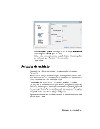 3 Na área Graphics System, desmarque a caixa de seleção Auto-Select.
A caixa suspensa System agora está ativa.
4 Utilize a caixa suspensa do sistema para selecionar o sistema de gráficos
que você deseja que o Autodesk Navisworks utilize.
5 Clique em OK.
Unidades de exibição
As unidades de exibição determinam a escala do modelo no Autodesk
Navisworks.
As unidades de exibição são utilizadas para medir a geometria em sua cena.
alinhar modelos anexados, definir tolerâncias para a detecção de interferência,
definir tamanhos de textura, e assim por diante.
Quando você abre arquivos CAD e de digitalização a laser, o Autodesk
Navisworks lê as unidades do arquivo diretamente dos arquivos. Se isso não
for possível (por exemplo, o arquivo não tem unidade), o Autodesk Navisworks
usa as unidades padrão para aquele tipo de arquivo no Options Editor,
sempre que for possível. Os arquivos carregados são dimensionados de forma
apropriada para as unidades de exibição configuradas.
É possível redimensionar as unidades do arquivo, se for determinado que estão
incorretas para a cena.
Unidades de exibição | 169
 
