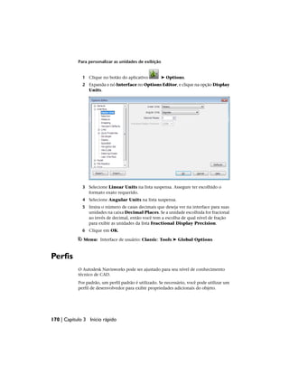 Para personalizar as unidades de exibição
1 Clique no botão do aplicativo ➤ Options.
2 Expanda o nó Interface no Options Editor, e clique na opção Display
Units.
3 Selecione Linear Units na lista suspensa. Assegure ter escolhido o
formato exato requerido.
4 Selecione Angular Units na lista suspensa.
5 Insira o número de casas decimais que deseja ver na interface para suas
unidades na caixa Decimal Places. Se a unidade escolhida for fracional
ao invés de decimal, então você tem a escolha de qual nível de fração
para exibir as unidades da lista Fractional Display Precision.
6 Clique em OK.
Menu: Interface de usuário: Classic: Tools ➤ Global Options
Perfis
O Autodesk Navisworks pode ser ajustado para seu nível de conhecimento
técnico de CAD.
Por padrão, um perfil padrão é utilizado. Se necessário, você pode utilizar um
perfil de desenvolvedor para exibir propriedades adicionais do objeto.
170 | Capítulo 3 Início rápido
 
