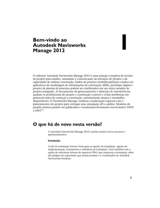 Bem-vindo ao
Autodesk Navisworks
Manage 2012
O software Autodesk Navisworks Manage 2012 é uma solução completa de revisão
de projeto para análise, simulação e comunicação da intenção do projeto e da
capacidade de realizar construção. Dados de projetos multidisciplinares criados em
aplicativos de modelagem de informações de construção (BIM), protótipo digital e
projeto de plantas de processo podem ser combinados em um único modelo de
projeto integrado. As ferramentas de gerenciamento e detecção de interferências
ajudam os profissionais de projeto e construção a prever e evitar problemas em
potencial antes de começar a construção, minimizando atrasos e retrabalho
dispendiosos. O Navisworks Manage combina coordenação espacial com o
planejamento do projeto para entregar uma simulação 4D e análise. Modelos de
projeto inteiros podem ser publicados e visualizados livremente nos formatos NWD
e DWF™.
O que há de novo nesta versão?
O Autodesk Navisworks Manage 2012 contém muitos novos recursos e
aprimoramentos.
Instalação
A tela de instalação fornece links para as opções de instalação, opções de
implementação, ferramentas e utilitários de instalação. Você também tem a
opção de selecionar leitores de arquivos DWG que requerem a instalação, além
dos plugins do exportador que deseja instalar e o visualizador do Autodesk
Navisworks Freedom.
1
1
 