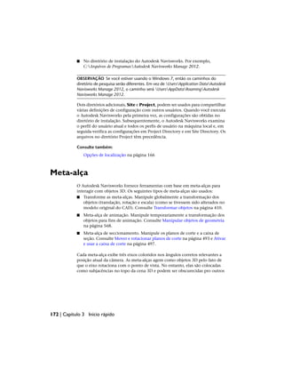■ No diretório de instalação do Autodesk Navisworks. Por exemplo,
C:Arquivos de ProgramasAutodesk Navisworks Manage 2012.
OBSERVAÇÃO Se você estiver usando o Windows 7, então os caminhos do
diretório de pesquisa serão diferentes. Em vez de UsersApplication DataAutodesk
Navisworks Manage 2012, o caminho será UsersAppDataRoamingAutodesk
Navisworks Manage 2012.
Dois diretórios adicionais, Site e Project, podem ser usados para compartilhar
várias definições de configuração com outros usuários. Quando você executa
o Autodesk Navisworks pela primeira vez, as configurações são obtidas no
diretório de instalação. Subsequentemente, o Autodesk Navisworks examina
o perfil do usuário atual e todos os perfis de usuário na máquina local e, em
seguida·verifica as configurações em Project Directory e em Site Directory. Os
arquivos no diretório Project têm precedência.
Consulte também:
Opções de localização na página 166
Meta-alça
O Autodesk Navisworks fornece ferramentas com base em meta-alças para
interagir com objetos 3D. Os seguintes tipos de meta-alças são usados:
■ Transforme as meta-alças. Manipule globalmente a transformação dos
objetos (translação, rotação e escala) (como se tivessem sido alterados no
modelo original do CAD). Consulte Transformar objetos na página 410.
■ Meta-alça de animação. Manipule temporariamente a transformação dos
objetos para fins de animação. Consulte Manipular objetos de geometria
na página 568.
■ Meta-alça de seccionamento. Manipule os planos de corte e a caixa de
seção. Consulte Mover e rotacionar planos de corte na página 493 e Ativar
e usar a caixa de corte na página 497.
Cada meta-alça exibe três eixos coloridos nos ângulos corretos relevantes a
posição atual da câmera. As meta-alças agem como objetos 3D pelo fato de
que o eixo rotaciona com o ponto de vista. No entanto, elas são colocadas
como subjacências no topo da cena 3D e podem ser obscurecidas pro outros
172 | Capítulo 3 Início rápido
 