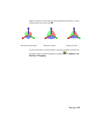 objetos. Ao passar o mouse sobre uma peça segurável da meta-alça, o cursor
é alterado para um ícone de mão .
Meta-alça de escala
Meta-alça de rotação
Meta-alça de movimentação
Ao usar as meta-alças, é possível ajustar o snap para controlar a precisão das
operações (clique no botão do aplicativo de página ➤ Options ➤ nó
Interface ➤ Snapping.
Meta-alça | 173
 