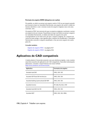Formato do arquivo NWC (Arquivos em cache)
Por padrão, ao abrir ou anexar um arquivo nativo CAD ou um arquivo gerado
por scanner a laser no Autodesk Navisworks, um arquivo de cache é criado no
mesmo diretório e com o mesmo nome do arquivo original, mas com uma
extensão .nwc.
Os arquivos NWC são menores do que os arquivos originais e aceleram o acesso
aos arquivos de uso comum. Na próxima vez que você abrir ou anexar o arquivo
no Autodesk Navisworks, os dados são lidos do arquivo de cache
correspondente se for mais novo do que o arquivo original. Se o arquivo de
cache for mais antigo, o que significa que o arquivo foi modificado, o Autodesk
Navisworks converte o arquivo atualizado e cria um novo arquivo de cache
para ele.
Consulte também:
Opções do arquivo NWC na página 837
Opções do arquivo NWD na página 836
Aplicativos de CAD compatíveis
A tabela abaixo é fornecida somente com um referência rápida, e não contém
uma lista exaustiva de aplicativos de CAD compatíveis. Para obter informações
adicionais, consulte a seção Features em nosso website
http://www.autodesk.com.br/navisworks.
Formatos de arquivo
Aplicativo
DWG, DXF, 3DS
Autodesk AutoCAD
DWG, DXF, 3DS
Autodesk ADT/AutoCAD Architecture
DWG, DXF, 3DS
Autodesk Building Systems/AutoCAD MEP
IPT, IAM, IPJ, IGES, STEP
Autodesk Inventor
DWG, DXF, 3DS
Autodesk AutoCAD Civil 3D
DWG, DXF, 3DS, VRML
Autodesk MDT
176 | Capítulo 4 Trabalhar com arquivos
 
